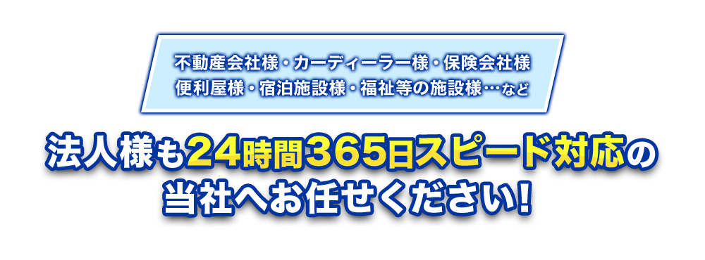 不動産会社様・カーディーラー様・保険会社様・便利屋様・宿泊施設様・福祉等の施設様…など 法人様も24時間365日スピード対応の当社へお任せください!